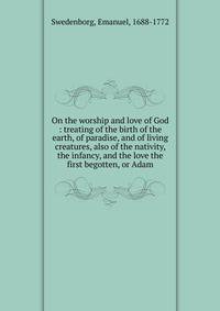 On the worship and love of God : treating of the birth of the earth, of paradise, and of living creatures, also of the nativity, the infancy, and the love the first begotten, or Adam
