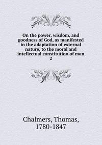 On the power, wisdom, and goodness of God, as manifested in the adaptation of external nature, to the moral and intellectual constitution of man. 2