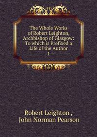 The Whole Works of Robert Leighton, Archbishop of Glasgow: To which is Prefixed a Life of the Author. 1
