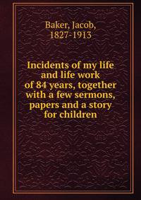 Incidents of my life and life work of 84 years, together with a few sermons, papers and a story for children