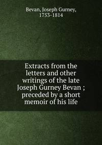 Extracts from the letters and other writings of the late Joseph Gurney Bevan ; preceded by a short memoir of his life