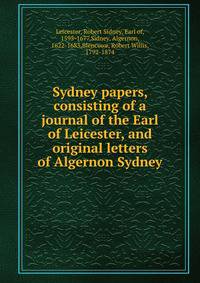 Sydney papers, consisting of a journal of the Earl of Leicester, and original letters of Algernon Sydney