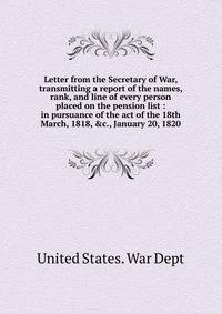 Letter from the Secretary of War, transmitting a report of the names, rank, and line of every person placed on the pension list : in pursuance of the act of the 18th March, 1818, &amp;c., January 20, 1820
