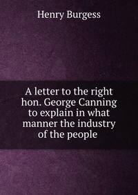 A letter to the right hon. George Canning to explain in what manner the industry of the people .