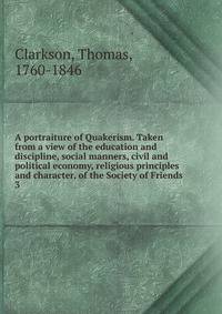 A portraiture of Quakerism. Taken from a view of the education and discipline, social manners, civil and political economy, religious principles and character, of the Society of Friends. 3