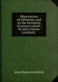 Observations on lithotomy, and on the formation of urinary calculi: By John Charles Litchfield,