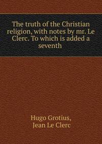 The truth of the Christian religion, with notes by mr. Le Clerc. To which is added a seventh .