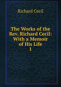 The Works of the Rev. Richard Cecil: With a Memoir of His Life. 1