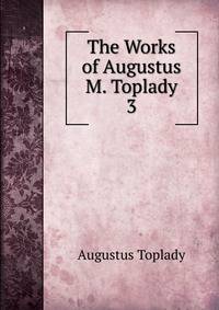 The Works of Augustus M. Toplady.. 3
