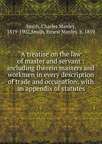 A treatise on the law of master and servant : including therein masters and workmen in every description of trade and occupation; with an appendix of statutes