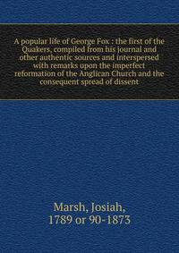 A popular life of George Fox : the first of the Quakers, compiled from his journal and other authentic sources and interspersed with remarks upon the imperfect reformation of the Anglican Church and the consequent spread of dissent