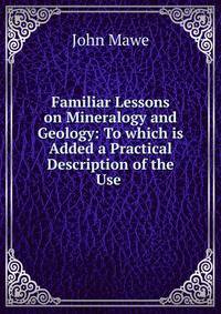 Familiar Lessons on Mineralogy and Geology: To which is Added a Practical Description of the Use .