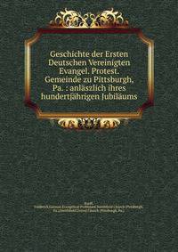Geschichte der Ersten Deutschen Vereinigten Evangel. Protest. Gemeinde zu Pittsburgh, Pa. : anlaszlich ihres hundertjahrigen Jubilaums