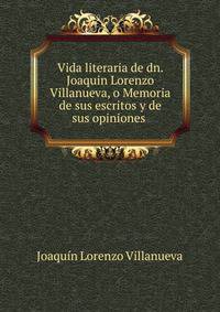 Vida literaria de dn. Joaquin Lorenzo Villanueva, o Memoria de sus escritos y de sus opiniones .