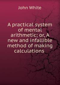 A practical system of mental arithmetic; or, A new and infallible method of making calculations .