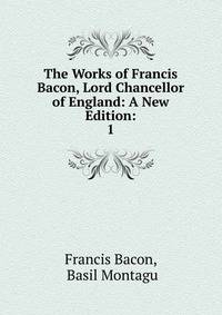 The Works of Francis Bacon, Lord Chancellor of England: A New Edition:. 1