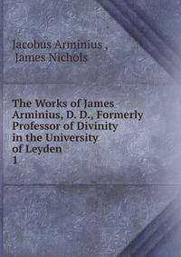 The Works of James Arminius, D. D., Formerly Professor of Divinity in the University of Leyden .. 1