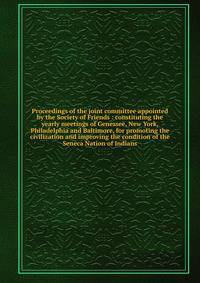 Proceedings of the joint committee appointed by the Society of Friends : constituting the yearly meetings of Genessee, New York, Philadelphia and Baltimore, for promoting the civilization and improving the condition of the Seneca Nation of Indians