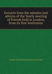 Extracts from the minutes and advices of the Yearly meeting of Friends held in London, from its first institution