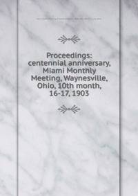 Proceedings: centennial anniversary, Miami Monthly Meeting, Waynesville, Ohio, 10th month, 16-17, 1903