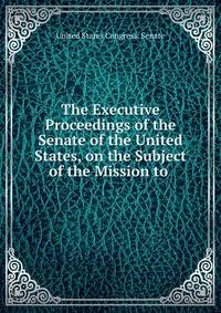 The Executive Proceedings of the Senate of the United States, on the Subject of the Mission to .