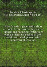How Canada is governed; a short account of its executive, legislative, judicial and municipal institutions with an historical outline of their origin and development; with numerous illustrations