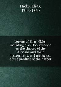 Letters of Elias Hicks: including also Observations on the slavery of the Africans and their descendants, and on the use of the produce of their labor