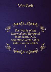 The Works of the Learned and Reverend John Scott, D.D., Sometime Rector of St. Giles's in the Fields