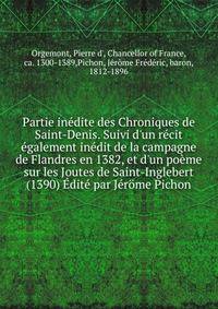 Partie in?dite des Chroniques de Saint-Denis. Suivi d'un r?cit ?galement in?dit de la campagne de Flandres en 1382, et d'un po?me sur les Joutes de Saint-Inglebert (1390) ?dit? par J?r?me Pichon