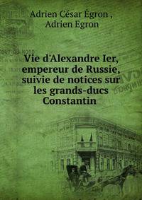 Vie d'Alexandre Ier, empereur de Russie, suivie de notices sur les grands-ducs Constantin .