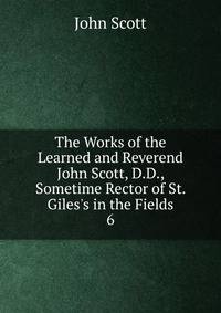 The Works of the Learned and Reverend John Scott, D.D., Sometime Rector of St. Giles's in the Fields