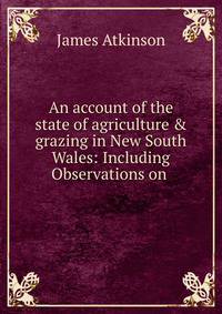 An account of the state of agriculture &amp; grazing in New South Wales: Including Observations on .