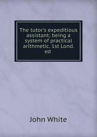 The tutor's expeditious assistant; being a system of practical arithmetic. 1st Lond. ed .