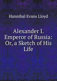 Alexander I. Emperor of Russia: Or, a Sketch of His Life.