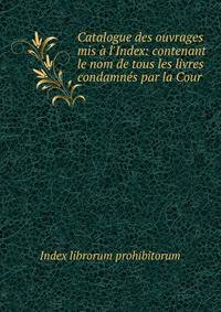 Catalogue des ouvrages mis ? l'Index: contenant le nom de tous les livres condamn?s par la Cour .
