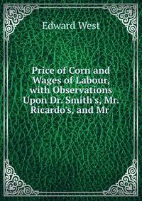 Price of Corn and Wages of Labour, with Observations Upon Dr. Smith's, Mr. Ricardo's, and Mr .