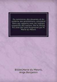 Du commerce, des douanes, et du systeme des prohibitions; considere dans ses rapports avec les interets respectifs des nations. Par M. Billiet, fils aine (de Lyon) Augmente par M. Marie du Mesnil