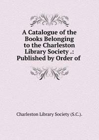 A Catalogue of the Books Belonging to the Charleston Library Society .: Published by Order of .