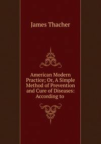 American Modern Practice; Or, A Simple Method of Prevention and Cure of Diseases: According to .