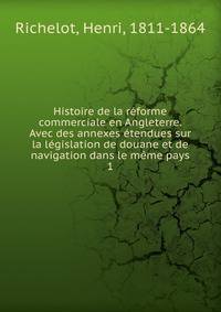 Histoire de la reforme commerciale en Angleterre. Avec des annexes etendues sur la legislation de douane et de navigation dans le meme pays