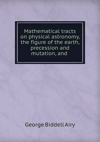 Mathematical tracts on physical astronomy, the figure of the earth, precession and mutation, and .