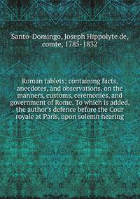 Roman tablets; containing facts, anecdotes, and observations, on the manners, customs, ceremonies, and government of Rome. To which is added, the author's defence before the Cour royale at Paris, upon solemn hearing