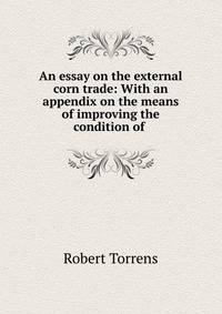 An essay on the external corn trade: With an appendix on the means of improving the condition of .
