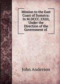Mission to the East Coast of Sumatra: In M.DCCC.XXIII, Under the Direction of the Government of .