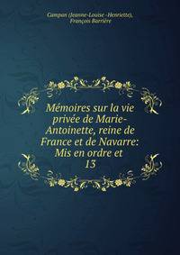 Mmoires sur la vie prive de Marie-Antoinette, reine de France et de Navarre: Mis en ordre et .. 13