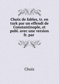 Choix de fables, tr. en turk par un effendi de Constantinople, et publ. avec une version fr. par .