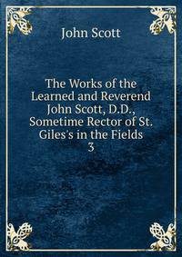 The Works of the Learned and Reverend John Scott, D.D., Sometime Rector of St. Giles's in the Fields