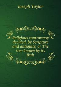Religious controversy decided, by Scripture and antiquity, or The tree known by its fruit