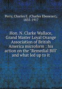 Hon. N. Clarke Wallace, Grand Master Loyal Orange Association of British America microform : his action on the "Remedial Bill" and what led up to it