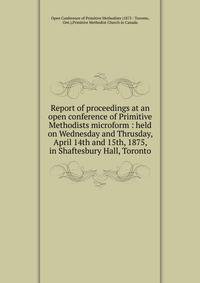 Report of proceedings at an open conference of Primitive Methodists microform : held on Wednesday and Thrusday, April 14th and 15th, 1875, in Shaftesbury Hall, Toronto